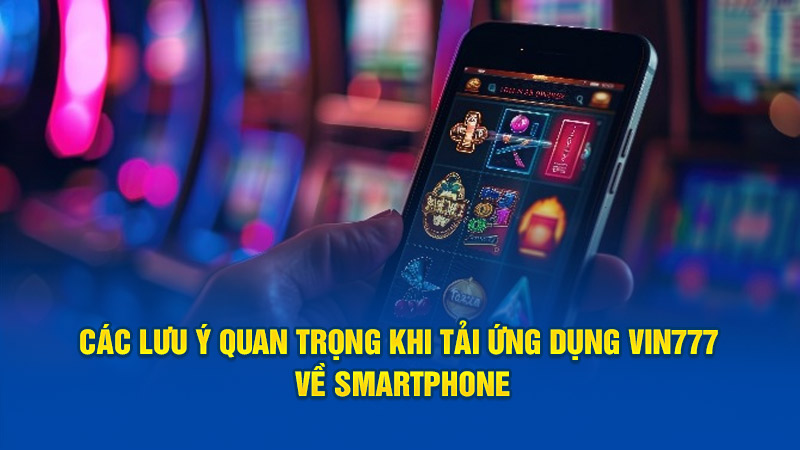 Các lưu ý quan trọng khi tải ứng dụng Vin777 về smartphone